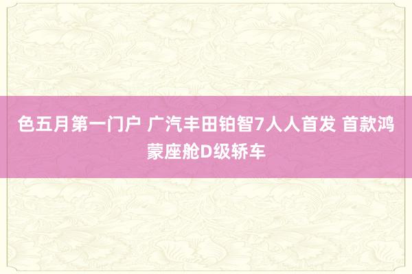 色五月第一门户 广汽丰田铂智7人人首发 首款鸿蒙座舱D级轿车