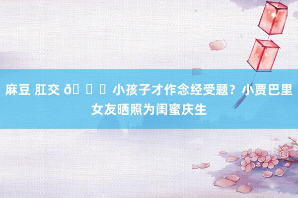 麻豆 肛交 😍小孩子才作念经受题？小贾巴里女友晒照为闺蜜庆生