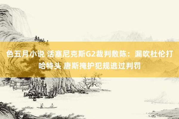 色五月小说 活塞尼克斯G2裁判敷陈：漏吹杜伦打哈特头 唐斯掩护犯规逃过判罚