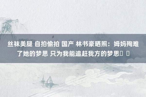 丝袜美腿 自拍偷拍 国产 林书豪晒照：姆妈殉难了她的梦思 只为我能追赶我方的梦思❤️