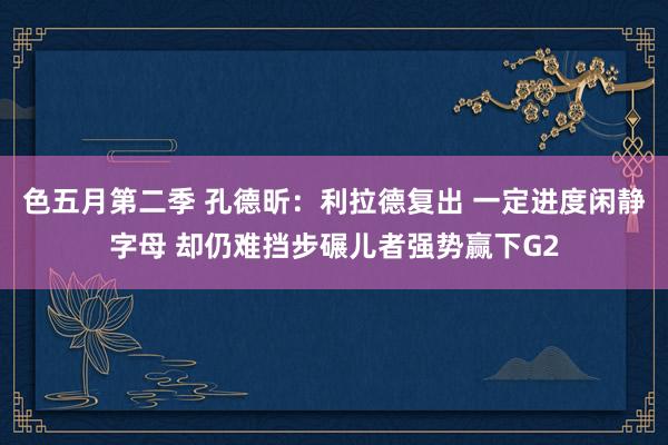 色五月第二季 孔德昕：利拉德复出 一定进度闲静字母 却仍难挡步碾儿者强势赢下G2