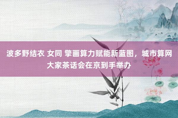 波多野结衣 女同 擎画算力赋能新蓝图，城市算网大家茶话会在京到手举办