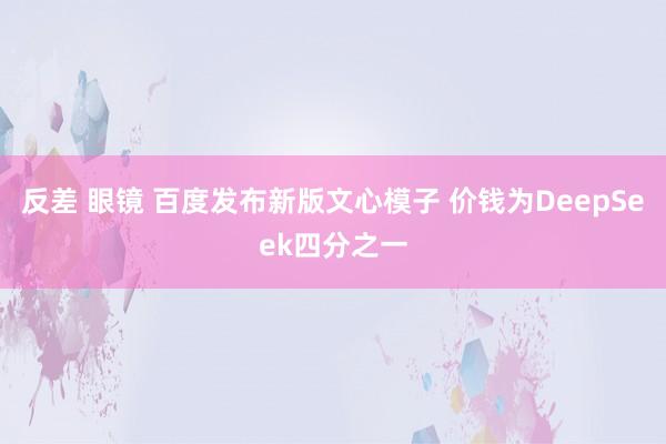 反差 眼镜 百度发布新版文心模子 价钱为DeepSeek四分之一