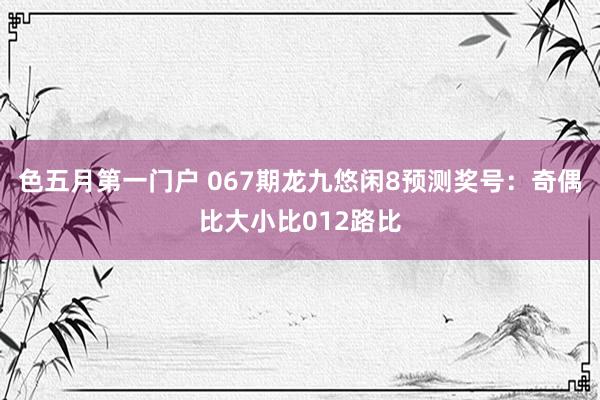 色五月第一门户 067期龙九悠闲8预测奖号：奇偶比大小比012路比