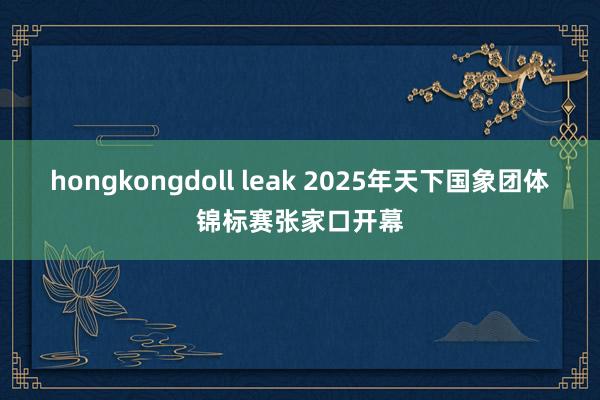 hongkongdoll leak 2025年天下国象团体锦标赛张家口开幕