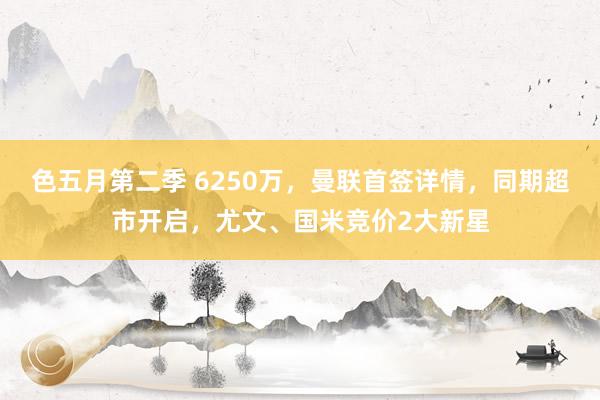 色五月第二季 6250万，曼联首签详情，同期超市开启，尤文、国米竞价2大新星