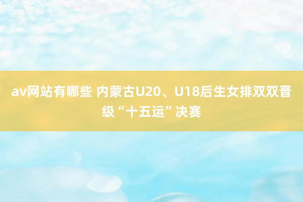av网站有哪些 内蒙古U20、U18后生女排双双晋级“十五运”决赛