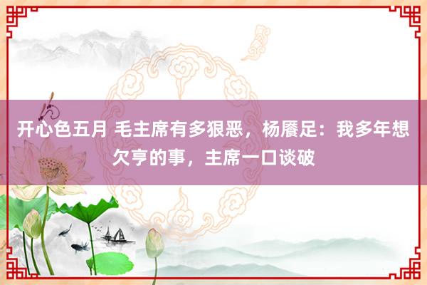 开心色五月 毛主席有多狠恶，杨餍足：我多年想欠亨的事，主席一口谈破