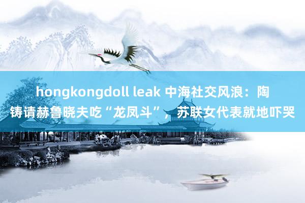 hongkongdoll leak 中海社交风浪：陶铸请赫鲁晓夫吃“龙凤斗”，苏联女代表就地吓哭