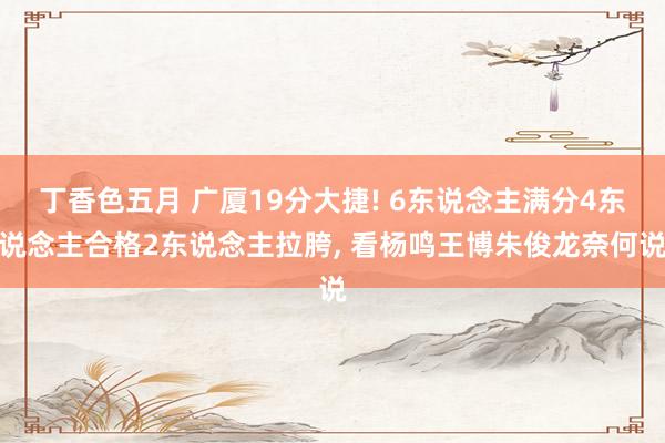 丁香色五月 广厦19分大捷! 6东说念主满分4东说念主合格2东说念主拉胯， 看杨鸣王博朱俊龙奈何说