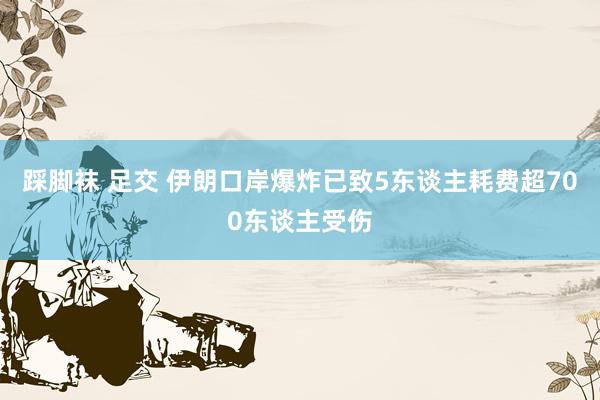 踩脚袜 足交 伊朗口岸爆炸已致5东谈主耗费超700东谈主受伤