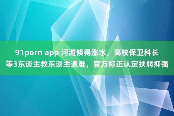 91porn app 河滩倏得涨水，高校保卫科长等3东谈主救东谈主遭难，官方称正认定扶弱抑强